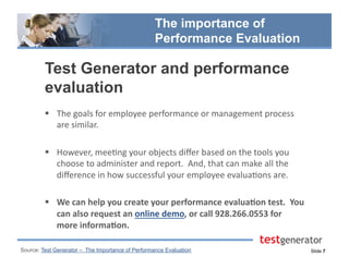 Slide 7
The importance of
Performance Evaluation
  The	
  goals	
  for	
  employee	
  performance	
  or	
  management	
  process	
  
are	
  similar.	
  	
  
  However,	
  mee.ng	
  your	
  objects	
  diﬀer	
  based	
  on	
  the	
  tools	
  you	
  
choose	
  to	
  administer	
  and	
  report.	
  	
  And,	
  that	
  can	
  make	
  all	
  the	
  
diﬀerence	
  in	
  how	
  successful	
  your	
  employee	
  evalua.ons	
  are.	
  
  We	
  can	
  help	
  you	
  create	
  your	
  performance	
  evalua2on	
  test.	
  	
  You	
  
can	
  also	
  request	
  an	
  online	
  demo,	
  or	
  call	
  928.266.0553	
  for	
  
more	
  informa2on.	
  
Source: Test Generator – The Importance of Performance Evaluation
Test Generator and performance
evaluation
 