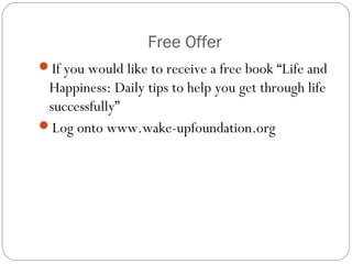 Free Offer
If you would like to receive a free book “Life and
Happiness: Daily tips to help you get through life
successfully”
Log onto www.wake-upfoundation.org
 