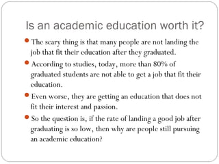 Is an academic education worth it?
The scary thing is that many people are not landing the
job that fit their education after they graduated.
According to studies, today, more than 80% of
graduated students are not able to get a job that fit their
education.
Even worse, they are getting an education that does not
fit their interest and passion.
So the question is, if the rate of landing a good job after
graduating is so low, then why are people still pursuing
an academic education?
 
