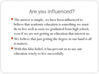 Are you influenced?
The answer is simple, we have been influenced to
believe that academic education is something we must
do to live well as soon we graduated from high school,
even if we are not getting an education that interest us.
We believe that just getting the degree in our hand is all
it matters.
With this false belief, it has prevent us to use our
education wisely to live successfully.
 