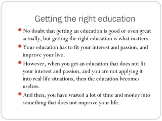 Getting the right education
No doubt that getting an education is good or even great
actually, but getting the right education is what matters.
Your education has to fit your interest and passion, and
improve your live.
However, when you get an education that does not fit
your interest and passion, and you are not applying it
into real life situations, then the education becomes
useless.
And then, you have wasted a lot of time and money into
something that does not improve your life.
 