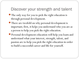 Discover your strength and talent
The only way for you to pick the right education is
through personal development.
There are twofold on why personal development is
important; first, it helps you understand who you are as
a person to help you pick the right education.
Personal development education will help you learn and
understand what your interest, strength, talent, and
passion are to help you pick the right education in order
to build a successful career and life for yourself.
 
