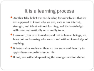 It is a learning process
Another false belief that we develop for ourselves is that we
are supposed to know who we are, such as our interest,
strength, and talent without learning, and the knowledge
will come automatically or naturally to us.
However, you have to understand that as human beings, we
born out not knowing who we are and with no knowledge of
anything.
It is only after we learn, then we can know and then try to
apply them successfully in our life.
If not, you will end up making the wrong education choice.
 