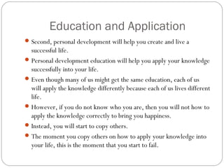 Education and Application
Second, personal development will help you create and live a
successful life.
Personal development education will help you apply your knowledge
successfully into your life.
Even though many of us might get the same education, each of us
will apply the knowledge differently because each of us lives different
life.
However, if you do not know who you are, then you will not how to
apply the knowledge correctly to bring you happiness.
Instead, you will start to copy others.
The moment you copy others on how to apply your knowledge into
your life, this is the moment that you start to fail.
 