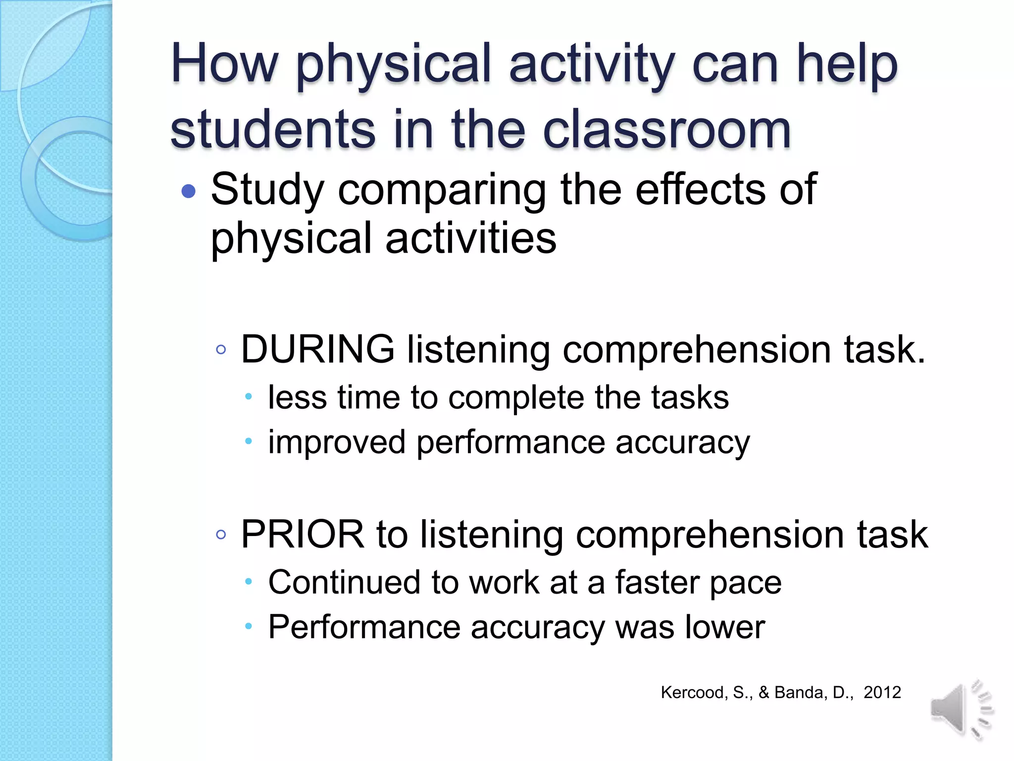 How physical activity can help
students in the classroom
   Study comparing the effects of
    physical activities

    ◦ DURING listening comprehension task.
      less time to complete the tasks
      improved performance accuracy

    ◦ PRIOR to listening comprehension task
      Continued to work at a faster pace
      Performance accuracy was lower
                                Kercood, S., & Banda, D., 2012
 