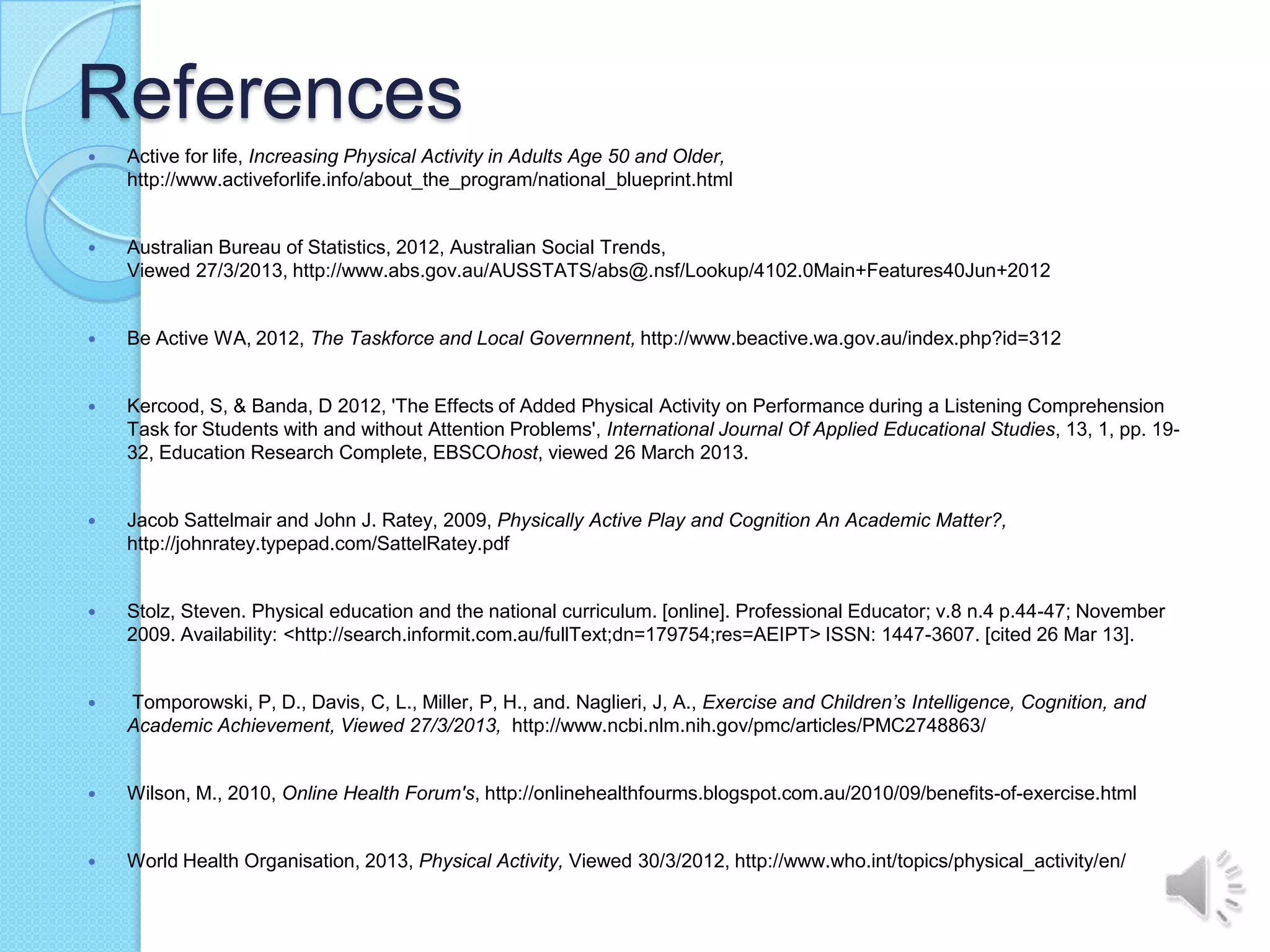 References
   Active for life, Increasing Physical Activity in Adults Age 50 and Older,
    http://www.activeforlife.info/about_the_program/national_blueprint.html


   Australian Bureau of Statistics, 2012, Australian Social Trends,
    Viewed 27/3/2013, http://www.abs.gov.au/AUSSTATS/abs@.nsf/Lookup/4102.0Main+Features40Jun+2012


   Be Active WA, 2012, The Taskforce and Local Governnent, http://www.beactive.wa.gov.au/index.php?id=312


   Kercood, S, & Banda, D 2012, 'The Effects of Added Physical Activity on Performance during a Listening Comprehension
    Task for Students with and without Attention Problems', International Journal Of Applied Educational Studies, 13, 1, pp. 19-
    32, Education Research Complete, EBSCOhost, viewed 26 March 2013.


   Jacob Sattelmair and John J. Ratey, 2009, Physically Active Play and Cognition An Academic Matter?,
    http://johnratey.typepad.com/SattelRatey.pdf


   Stolz, Steven. Physical education and the national curriculum. [online]. Professional Educator; v.8 n.4 p.44-47; November
    2009. Availability: <http://search.informit.com.au/fullText;dn=179754;res=AEIPT> ISSN: 1447-3607. [cited 26 Mar 13].


   Tomporowski, P, D., Davis, C, L., Miller, P, H., and. Naglieri, J, A., Exercise and Children’s Intelligence, Cognition, and
    Academic Achievement, Viewed 27/3/2013, http://www.ncbi.nlm.nih.gov/pmc/articles/PMC2748863/


   Wilson, M., 2010, Online Health Forum's, http://onlinehealthfourms.blogspot.com.au/2010/09/benefits-of-exercise.html


   World Health Organisation, 2013, Physical Activity, Viewed 30/3/2012, http://www.who.int/topics/physical_activity/en/
 