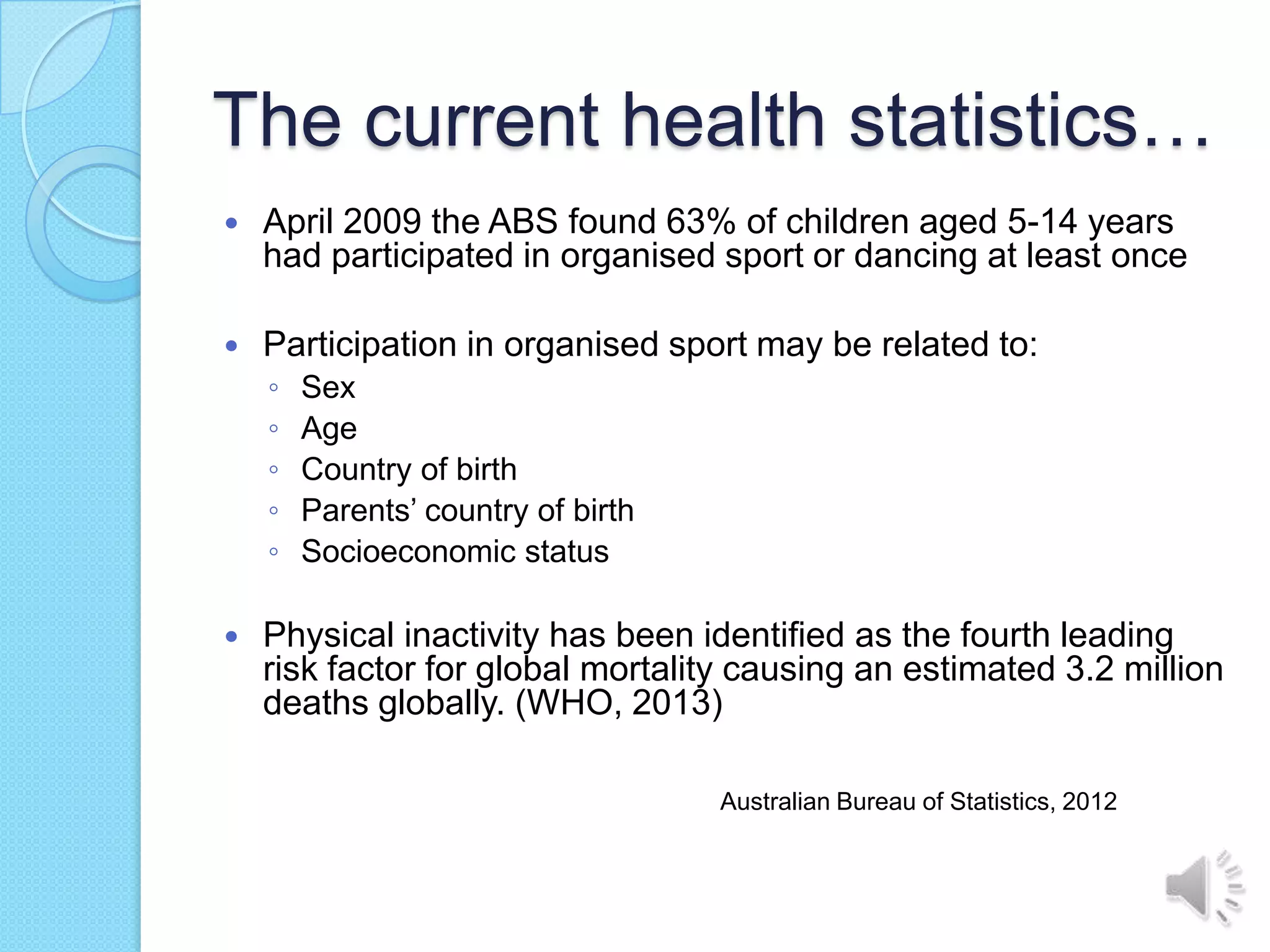The current health statistics…
   April 2009 the ABS found 63% of children aged 5-14 years
    had participated in organised sport or dancing at least once

   Participation in organised sport may be related to:
    ◦   Sex
    ◦   Age
    ◦   Country of birth
    ◦   Parents’ country of birth
    ◦   Socioeconomic status

   Physical inactivity has been identified as the fourth leading
    risk factor for global mortality causing an estimated 3.2 million
    deaths globally. (WHO, 2013)

                                    Australian Bureau of Statistics, 2012
 