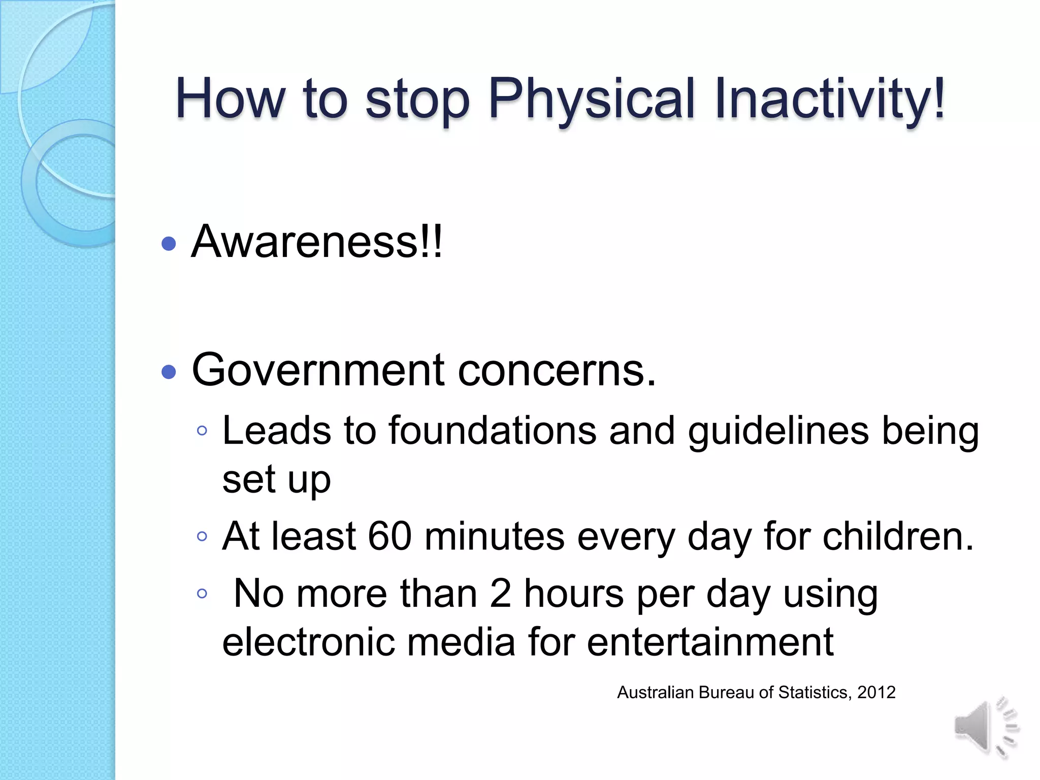 How to stop Physical Inactivity!

   Awareness!!

   Government concerns.
    ◦ Leads to foundations and guidelines being
      set up
    ◦ At least 60 minutes every day for children.
    ◦ No more than 2 hours per day using
      electronic media for entertainment
                            Australian Bureau of Statistics, 2012
 