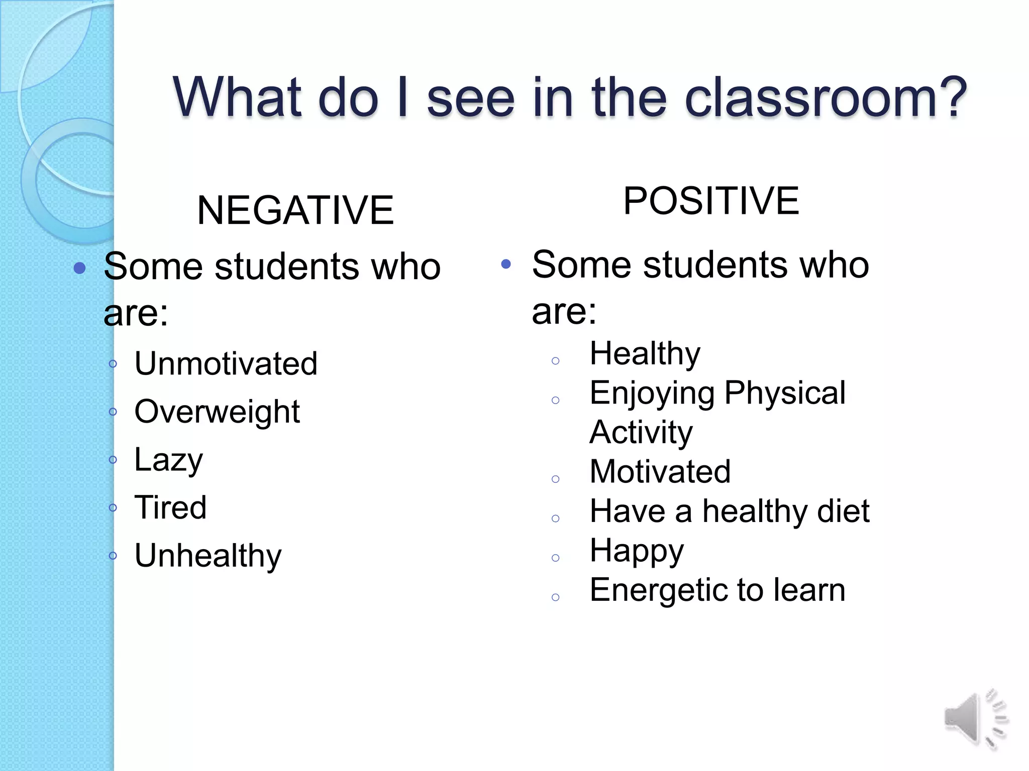 What do I see in the classroom?
         NEGATIVE               POSITIVE
   Some students who   • Some students who
    are:                  are:
    ◦   Unmotivated       o   Healthy
                              Enjoying Physical
    ◦
                          o
        Overweight
                              Activity
    ◦   Lazy              o   Motivated
    ◦   Tired             o   Have a healthy diet
    ◦   Unhealthy         o   Happy
                          o   Energetic to learn
 