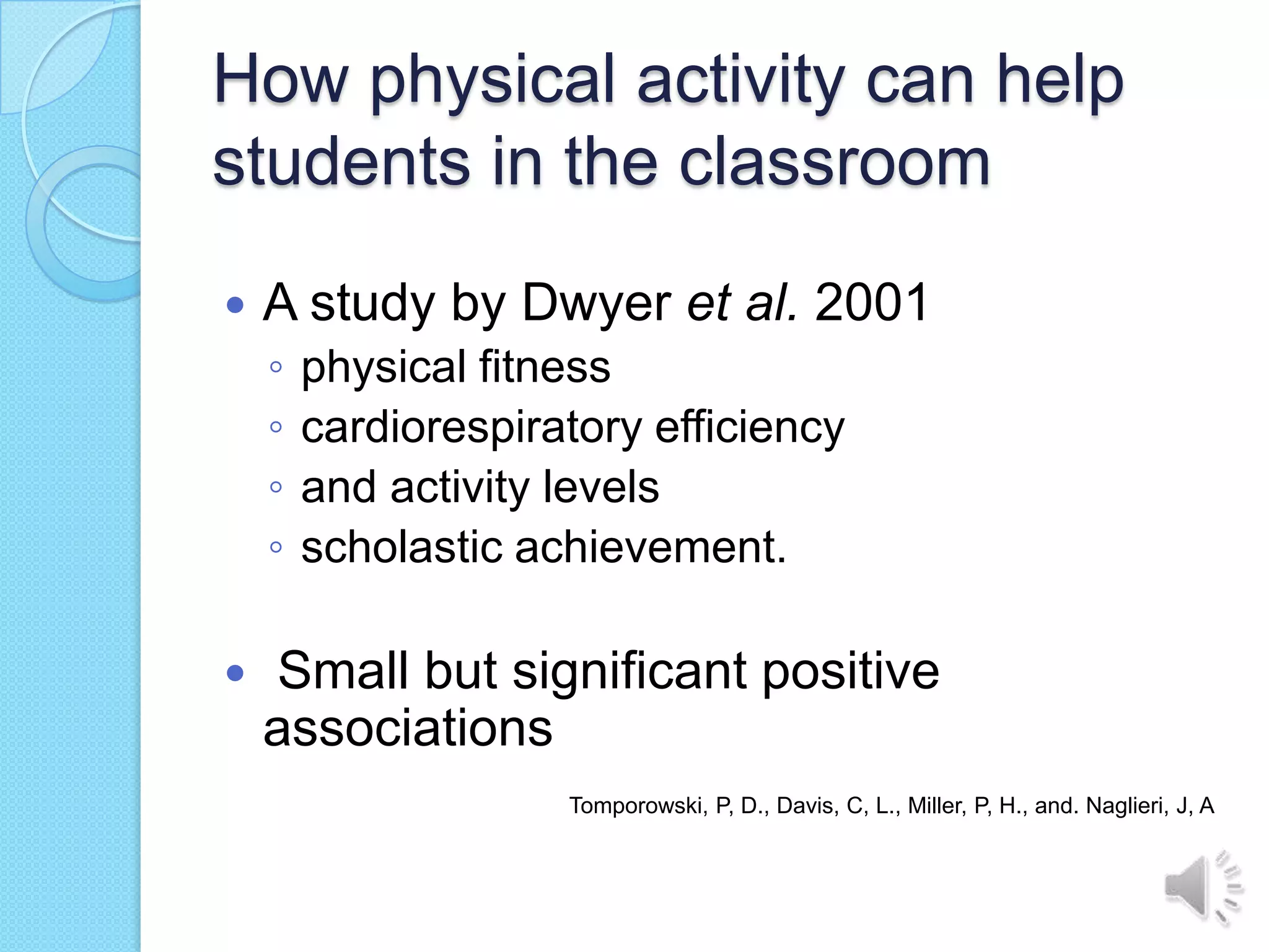 How physical activity can help
students in the classroom
   A study by Dwyer et al. 2001
    ◦   physical fitness
    ◦   cardiorespiratory efficiency
    ◦   and activity levels
    ◦   scholastic achievement.

   Small but significant positive
    associations
                     Tomporowski, P, D., Davis, C, L., Miller, P, H., and. Naglieri, J, A
 