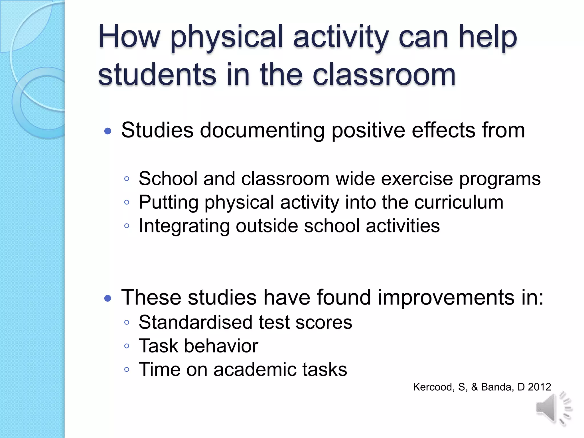 How physical activity can help
students in the classroom
   Studies documenting positive effects from

    ◦ School and classroom wide exercise programs
    ◦ Putting physical activity into the curriculum
    ◦ Integrating outside school activities


   These studies have found improvements in:
    ◦ Standardised test scores
    ◦ Task behavior
    ◦ Time on academic tasks
                                    Kercood, S, & Banda, D 2012
 