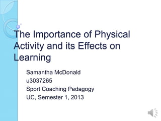 The Importance of Physical
Activity and its Effects on
Learning
  Samantha McDonald
  u3037265
  Sport Coaching Pedagogy
  UC, Semester 1, 2013
 