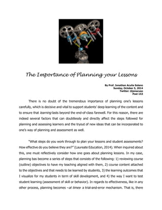 The Importance of Planning your Lessons 
By Prof. Jonathan Acuña Solano 
Sunday, October 5, 2014 
Twitter: @jonacuso 
Post 153 
There is no doubt of the tremendous importance of planning one’s lessons carefully, which is decisive and vital to support students’ deep learning of the content and to ensure that learning lasts beyond the end-of-class farewell. For this reason, there are indeed several factors that can doubtlessly and directly affect the steps followed for planning and assessing learners and the tryout of new ideas that can be incorporated to one’s way of planning and assessment as well. 
“What steps do you work through to plan your lessons and student assessments? How effective do you believe they are?” (Laureate Education, 2014). When inquired about this, one must reflectively consider how one goes about planning lessons. In my case, planning bas become a series of steps that consists of the following: 1) reviewing course (outline) objectives to have my teaching aligned with them, 2) course content attached to the objectives and that needs to be learned by students, 3) the learning outcomes that I visualize for my students in term of skill development, and 4) the way I want to test student learning (assessment of skill or behavior). In regards to effectiveness, like in any other process, planning becomes –at times- a trial-and-error mechanism. That is, there  