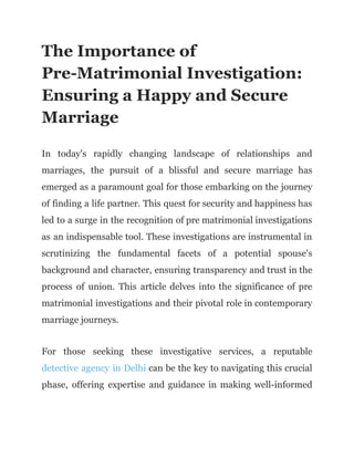 The Importance of
Pre-Matrimonial Investigation:
Ensuring a Happy and Secure
Marriage
In today's rapidly changing landscape of relationships and
marriages, the pursuit of a blissful and secure marriage has
emerged as a paramount goal for those embarking on the journey
of finding a life partner. This quest for security and happiness has
led to a surge in the recognition of pre matrimonial investigations
as an indispensable tool. These investigations are instrumental in
scrutinizing the fundamental facets of a potential spouse's
background and character, ensuring transparency and trust in the
process of union. This article delves into the significance of pre
matrimonial investigations and their pivotal role in contemporary
marriage journeys.
For those seeking these investigative services, a reputable
detective agency in Delhi can be the key to navigating this crucial
phase, offering expertise and guidance in making well-informed
 