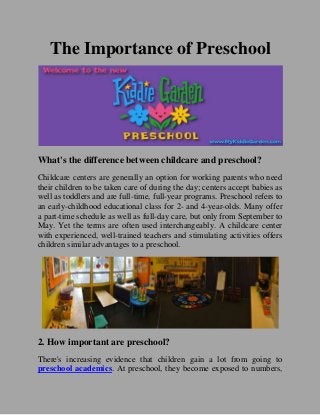 The Importance of Preschool
What's the difference between childcare and preschool?
Childcare centers are generally an option for working parents who need
their children to be taken care of during the day; centers accept babies as
well as toddlers and are full-time, full-year programs. Preschool refers to
an early-childhood educational class for 2- and 4-year-olds. Many offer
a part-time schedule as well as full-day care, but only from September to
May. Yet the terms are often used interchangeably. A childcare center
with experienced, well-trained teachers and stimulating activities offers
children similar advantages to a preschool.
2. How important are preschool?
There's increasing evidence that children gain a lot from going to
preschool academics. At preschool, they become exposed to numbers,
 