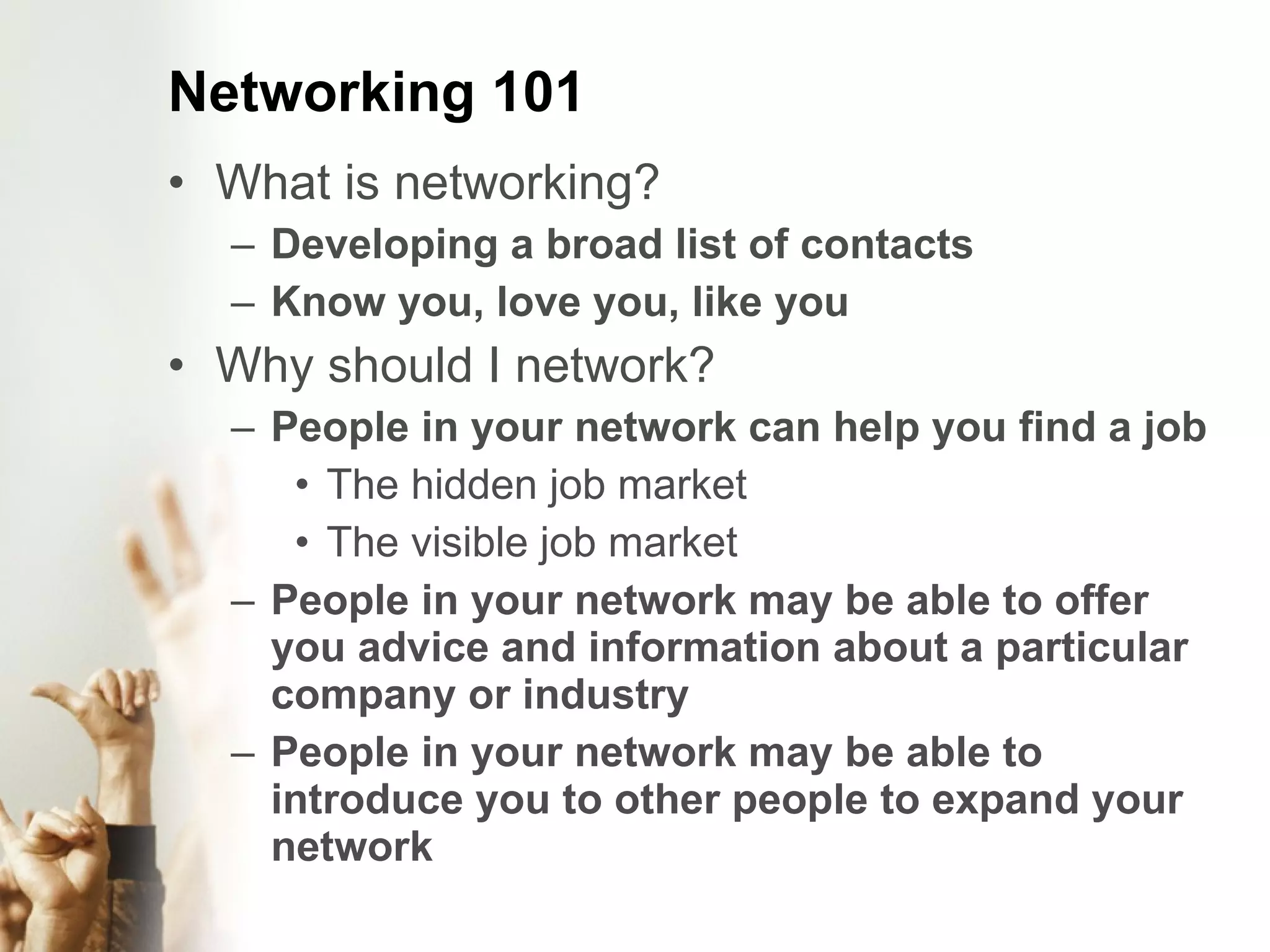 Networking 101 What is networking? Developing a broad list of contacts Know you, love you, like you Why should I network? People in your network can help you find a job The hidden job market The visible job market People in your network may be able to offer you advice and information about a particular company or industry People in your network may be able to introduce you to other people to expand your network