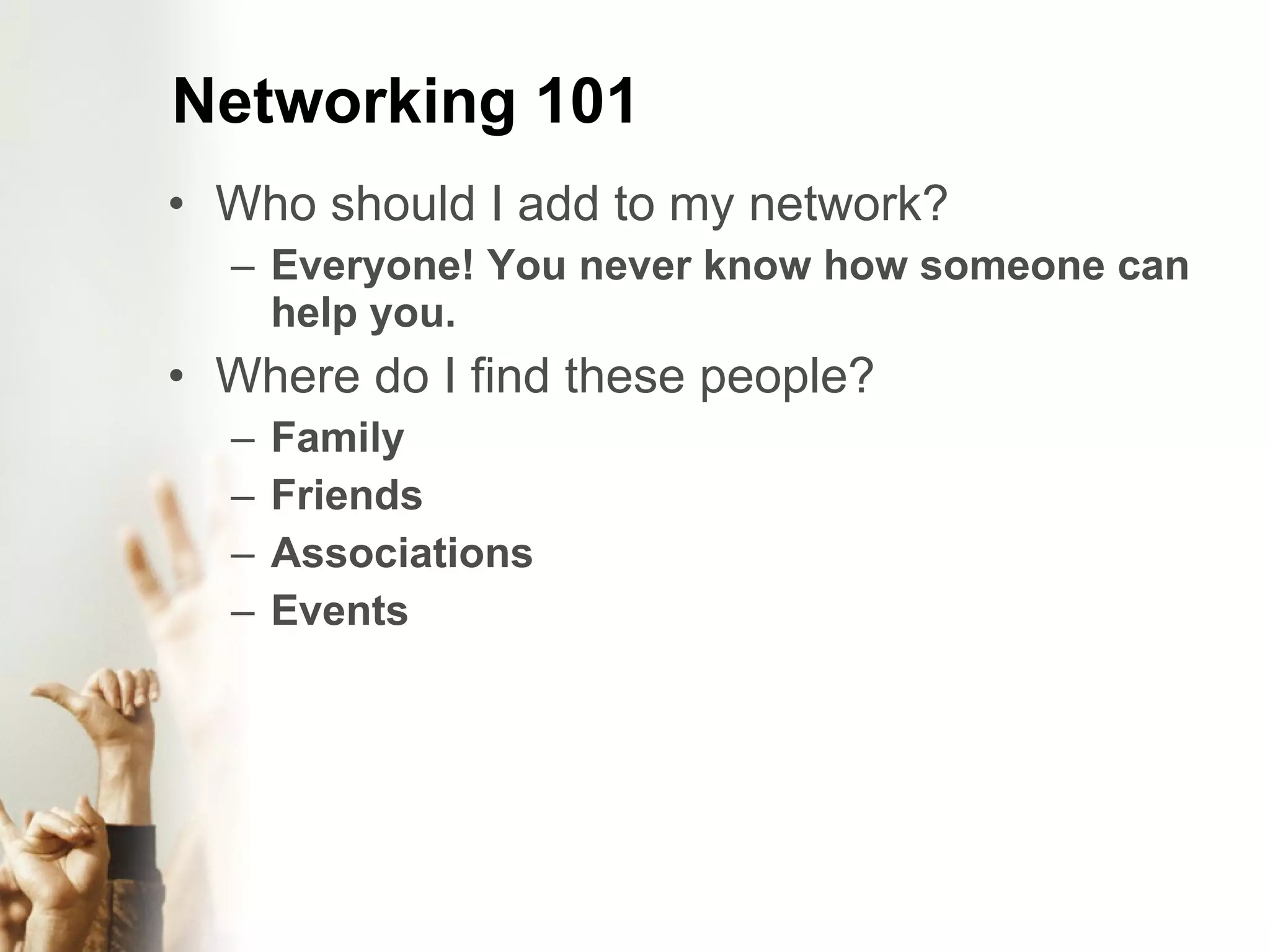 Networking 101 Who should I add to my network? Everyone! You never know how someone can help you. Where do I find these people? Family Friends Associations Events