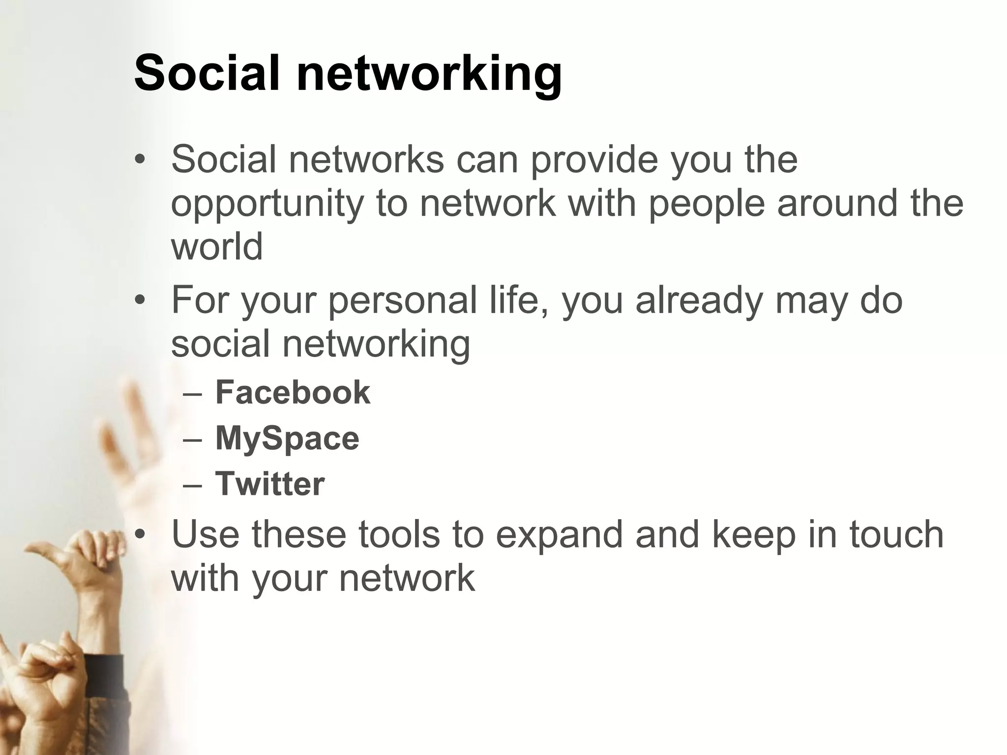 Social networking Social networks can provide you the opportunity to network with people around the world For your personal life, you already may do social networking Facebook MySpace Twitter Use these tools to expand and keep in touch with your network
