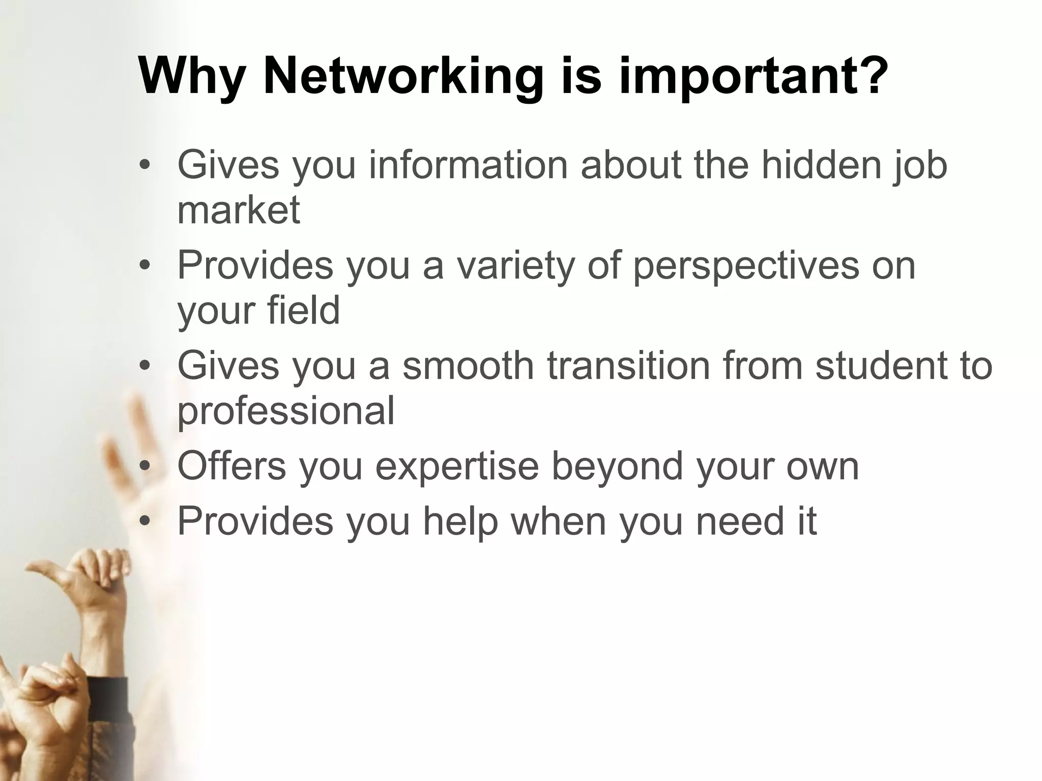 Why Networking is important? Gives you information about the hidden job market Provides you a variety of perspectives on your field Gives you a smooth transition from student to professional Offers you expertise beyond your own Provides you help when you need it