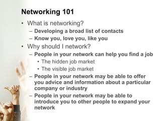 Networking 101 What is networking? Developing a broad list of contacts  Know you, love you, like you Why should I network? People in your network can help you find a job The hidden job market The visible job market  People in your network may be able to offer you advice and information about a particular company or industry People in your network may be able to introduce you to other people to expand your network  