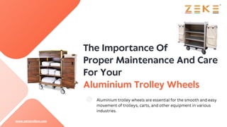 The Importance Of
Proper Maintenance And Care
For Your
Aluminium Trolley Wheels
Aluminium trolley wheels are essential for the smooth and easy
movement of trolleys, carts, and other equipment in various
industries.
www.zeketrolleys.com
 