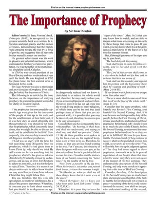 Find us on the Internet - www.prophecyinthenews.com




The Importance of Prophecy                                 By Sir Isaac Newton
   Editor’s note: Sir Isaac Newton’s book,                                                          “signs of the times” (Matt. 16:3) that you
Principia (1687), is recognized as the                                                              may know how to watch, and are able to
greatest scientiﬁc book ever written. In it,                                                        discern what times are coming on the earth
Newton analyzed gravity and the motion                                                              by these things that come to pass. If you
of bodies, demonstrating that the planets                                                           watch, you may know when it is at the door;
were attracted toward the Sun by a force                                                            just as a man knows by the leaves of a ﬁg
of gravity, and suggested that all heavenly                                                         tree that summer is near.
bodies mutually attract one another.                                                                   But, if through ignorance of the signs you
   His greatest achievement was his work                                                            say in your heart,
in physics and celestial mechanics, which                                                              “My Lord delayeth his coming;
culminated in the theory of universal gravi-                                                           “And shall begin to smite his fellowser-
tation. He was the father of the mathemati-                                                         vants, and to eat and drink with the
cal discipline called, Calculus.                                                                    drunken;
   In 1703 he was elected president of the                                                             “The Lord of that servant shall come in
Royal Society and was re-elected each year                                                          a day when he looketh not for him, and in
until his death. He was knighted in 1705                                                            an hour that he is not aware of,
by Queen Anne, the ﬁrst scientist to be so                                                             “And shall cut him asunder, and appoint
honoured for his work.                                                                              him his portion with the hypocrites: there
   Sir Isaac Newton was also a theologian                                                           shall be weeping and gnashing of teeth”
and an avid student of prophecy. Even in his                                                        (Matt. 24:48-51).
day, he looked for the return of Christ.          be dangerously seduced and not know it.              If you do not watch, how can you escape
   The following is an article by Sir Isaac       Antichrist is to seduce the whole world           more than other men?
Newton, on the importance of studying             and, therefore, he may easily seduce you,            “For as a snare shall it come on all them
prophecy. Its grammar is updated somewhat         if you are not well prepared to discern him.      that dwell on the face of the whole earth”
for clarity in modern English.                    However, even if he has not yet come into         (Luke 21:35).
                  ________                        the world; living amidst so many religions,          Consider that the same prophets, who
   If the prophecies that concerned the Ap-       of which there can be but one true (and           foretold our Savior’s First Coming, also
ostolic Age were given for the conversion         perhaps none of those that you are ac-            foretold His Second Coming. And, if it
of the people of that age to the truth, and       quainted with), it is possible that you may       was the main and indispensable duty of the
for the establishment of their faith; and, if     be deceived; and, therefore, it concerns you      people, before the First Coming of Christ,
it was their duty to search diligently into       to be very circumspect.                           to have searched into and understood those
those prophecies; why should we not think            Consider how our Savior taught the Jews        prophecies beforehand; why should it not
that the prophecies, which concern the latter     with parables: “By hearing ye shall hear,         be as much the duty of the Church, before
times, that we might be able to discern the       and shall not understand; and seeing ye           His Second Coming, to understand the same
truth; and be established in the faith? Con-      shall see, and shall not perceive” (Matt.         prophecies beforehand (so far as they are
sequently, it is also our duty to search with     13:14). As these parables were spoken to          yet to be fulﬁlled)? Or how do you know
all diligence into these prophecies.              try the Jews, even so, the mystical Scrip-        that the Christian church (if they continue to
   If God was so angry with the Jews for          tures were written to try us. Therefore, be       neglect) shall not be punished, even in this
not searching more diligently into the            aware; so that you are not found wanting          world, as severely as were the Jews? Yea,
prophecies, which He had given them to            in this trial. For if you are, the obscurity of   will not the Jews rise up in judgment against
know Christ by; why should we think He            these Scriptures will not excuse you; as the      us? For they had some regard to these
will excuse us for not searching into the         obscurity of our Savior’s parables did not        prophecies, insomuch as to be in general
prophecies, which He has given us to know         excuse the Jews. Consider also the instruc-       expectation of our Savior about that time
Antichrist by? Certainly, it must be as dan-      tions of our Savior concerning the “latter        when He came; only they were not aware
gerous, and as easy an error, for Christians      times” by the parable of the ﬁg tree:             of the manner of His two comings. They
to adhere to Antichrist, as it was for the Jews      “Now learn a parable of the ﬁg tree;           understood the description of His Second
to reject Christ. Therefore, it is as much our    When his branch is yet tender, and putteth        Coming, and only were mistaken in apply-
duty to endeavor to be able to know him that      forth leaves, ye know that summer is nigh:        ing that to the time of His First Coming.
we may avoid him, as it was theirs to know           “So likewise ye, when ye shall see all            Consider, therefore, if the description
Christ that they might follow Him.                these things, know that it is near, even at       of His Second Coming was so much more
   You see, therefore, that this is no idle       the doors”                                        plain and conspicuous than that of the ﬁrst;
speculation, no matter of indifference, but a        “Watch therefore: for ye know not              so that the Jews (who could not so much as
duty of the greatest importance. Wherefore,       what hour your Lord doth come” (Matt.             perceive anything of the ﬁrst) could yet un-
it concerns you to look about narrowly,           24:32,33,42).                                     derstand the second, how shall we escape,
lest you should, in so degenerate an age,            Wherefore, it is your duty to learn the        who understand nothing of the second,
14 Prophecy in the News                     Find us on the Internet - www.prophecyinthenews.com
 