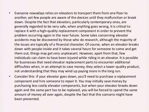 • Everyone nowadays relies on elevators to transport them from one floor to
another, yet few people are aware of the devices until they malfunction or break
down. Despite the fact that elevators, particularly contemporary ones, are
generally regarded to be very safe, when anything goes wrong, it is critical to
replace it with a high-quality replacement component in order to prevent the
problem occurring again in the near future. Some tales concerning elevator
accidents may be discovered by those who do research, although the majority of
the issues are typically of a financial character. Of course, when an elevator breaks
down with people inside and it takes several hours for someone to come and get
them out, things may get very unpleasant. However, apart from that, few
individuals can claim to have been injured while riding in an elevator. It is possible
for businesses that need elevator replacement parts to encounter additional
difficulties when, in an attempt to save money, they select a lower-quality product,
not understanding that they may wind up paying more in the long run.
• Consider this: if your elevator goes down, you'll need to purchase a replacement
component and hire someone to repair it. You may initially save money by
purchasing less costly elevator components, but when your elevator breaks down
again and the same part has to be replaced, you will be forced to spend the same
amount of money all over again, despite the fact that this scenario might have
been prevented.
 