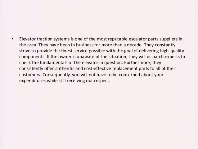 • Elevator traction systems is one of the most reputable escalator parts suppliers in
the area. They have been in business for more than a decade. They constantly
strive to provide the finest service possible with the goal of delivering high-quality
components. If the owner is unaware of the situation, they will dispatch experts to
check the fundamentals of the elevator in question. Furthermore, they
consistently offer authentic and cost-effective replacement parts to all of their
customers. Consequently, you will not have to be concerned about your
expenditures while still receiving our respect.
 