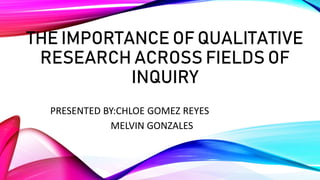 THE IMPORTANCE OF QUALITATIVE
RESEARCH ACROSS FIELDS OF
INQUIRY
PRESENTED BY:CHLOE GOMEZ REYES
MELVIN GONZALES
 