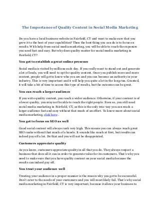 The Importance of Quality Content in Social Media Marketing
Do you have a local business website in Fairfield, CT and want to make sure that you
grow it to the best of your capabilities? Then the best thing you can do is to focus on
results. With help from social media marketing, you will be able to reach the exposure
you need fast and easy. But why does quality matter for social media marketing in
Fairfield, CT?
You get to establish a great online presence
Social media is visited by millions each day. If you really want to stand out and generate
a lot of leads, you will need to opt for quality content. Once you publish more and more
content, people will get to know who you are and you can become an authority in your
industry. This is very important and it will help you quite a lot in the long run. Granted,
it will take a bit of time to access this type of results, but the outcome can be great.
You can reach a larger audience
If you write quality content, you reach a wider audience. Otherwise, if your content is of
a lower quality, you may not be able to reach the right people. Even so, you still need
social media marketing in Fairfield, CT, as this is the only true way you can reach a
larger audience fast and easy without that much of an effort. To know more about social
media marketing, click here .
You get to focus on SEO as well
Good social content will always rank very high. This means you can always reach great
SEO ranks without that much of a hassle. It sounds like much at first, but results can
indeed pay off a lot. Do that and you will not be disappointed.
Customers appreciate quality
As you know, customers appreciate quality in all that you do. They always respect a
business that does all it can in order to generate value for its customers. That’s why you
need to make sure that you have quality content on your social media because the
results can indeed pay off.
You treat your audience well
Treating your audience in a proper manner is the reason why you get to be successful.
Don’t cater to the needs of your customers and you will most likely fail. That’s why social
media marketing in Fairfield, CT is very important, because it allows your business to
 
