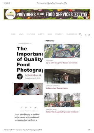 4/18/2018 The Importance of Quality Food Photography | FFT.ie
https://www.fft.ie/the-importance-of-quality-food-photography/21646 1/7
TRENDING
 4.8K
FEATURED
Up to €5m Sought for Bakers Corner Site
 2.6K
CATEGORY UPDATES
In Memoriam: Pearse Lyons
 2.1K
GENERAL NEWS
Italian Travel Agents Impressed by Ireland
BUSINESS PROFILES
The
Importanc
of Quality
Food
Photograp
By Caroline Egan 
Posted on Apr 3, 2018
Food photography is an often
undervalued and overlooked
profession that can form a

SHARE

TWEET

SHARE

EMAIL
HOME NEWS FEATURES EVENTS JOBS PROPERTY CLASSIFIEDS PURCHASING
 
 