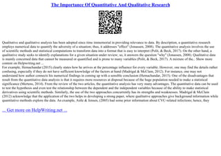 The Importance Of Quantitative And Qualitative Research
Qualitative and qualitative analysis has been adopted since time immemorial in providing relevance to data. By description, a quantitative research
employs numerical data to quantify the adversity of a situation; thus, it addresses "effect" (Jonassen, 2008). The quantitative analysis involves the use
of scientific methods and statistical computations to transform data into a format that is easy to interpret (Polit, & Beck, 2017). On the other hand, a
qualitative study seeks to identify explanations for a given situation under review; so, it answers the question "why" (Jonassen, 2008). Qualitative data
is mainly concerned data that cannot be measured or quantified and is prone to many variables (Polit, & Beck, 2017). A mixture of the... Show more
content on Helpwriting.net ...
For example, Hemachandar (2015) clearly states how he arrives at the percentage influence for every variable. However, one may find the details rather
confusing, especially if they do not have sufficient knowledge of the factors at hand (Madrigal & McClain, 2012). For instance, one may not
understand how author connects his numerical findings in coming up with a sensible conclusion (Hemachandar, 2015). One of the disadvantages that
result from the quantitative data analysis is that it requires more resources at disposal because of the huge population needed to make a statistical
significance (Mertens, 2014). From the review of the two articles, the quantitative analysis has very many advantages. The quantitative data can be used
to test the hypothesis and even test the relationship between the dependent and the independent variables because of the ability to make statistical
derivatives using scientific methods. Similarly, the use of the two approaches concurrently has its strengths and weaknesses. Madrigal & McClain
(2012) acknowledge that the application of the two helps in developing a strong paper, where qualitative approaches give background information while
quantitative methods explore the data. An example, Astle & Jensen, (2005) had some prior information about CVC–related infections; hence, they
... Get more on HelpWriting.net ...
 