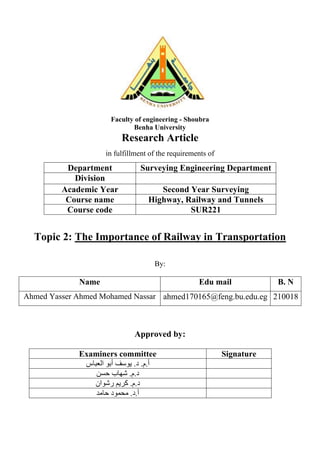 Faculty of engineering - Shoubra
Benha University
Research Article
in fulfillment of the requirements of
Department Surveying Engineering Department
Division
Academic Year Second Year Surveying
Course name Highway, Railway and Tunnels
Course code SUR221
Topic 2: The Importance of Railway in Transportation
By:
Name Edu mail B. N
Ahmed Yasser Ahmed Mohamed Nassar ahmed170165@feng.bu.edu.eg 210018
Approved by:
Examiners committee Signature
.‫م‬.‫أ‬
‫د‬
‫العباس‬ ‫أبو‬ ‫يوسف‬ .
‫شهاب‬ .‫م‬.‫د‬
‫حسن‬
‫رشوان‬ ‫كريم‬ .‫م‬.‫د‬
‫حامد‬ ‫محمود‬ .‫د‬.‫أ‬
 