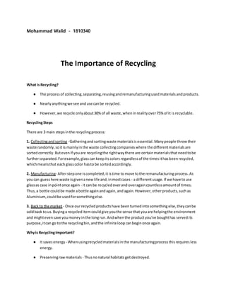 Mohammad Walid - 1810340
The Importance of Recycling
What is Recycling?
● The processof collecting,separating,reusingandremanufacturingusedmaterialsandproducts.
● Nearlyanythingwe see anduse canbe recycled.
● However,we recycle onlyabout30% of all waste,wheninrealityover75% of it is recyclable.
RecyclingSteps
There are 3 main stepsinthe recyclingprocess:
1. Collectingandsorting - Gatheringandsortingwaste materialsisessential. Manypeople throw their
waste randomly,soitis mainlyinthe waste collectingcompanies where the differentmaterialsare
sortedcorrectly.Butevenif youare recyclingthe rightwaythere are certainmaterialsthat needtobe
furtherseparated.Forexample,glasscankeepits colorsregardlessof the timesithasbeenrecycled,
whichmeansthat eachglasscolor hasto be sortedaccordingly.
2. Manufacturing- Afterstepone iscompleted,itistime to move tothe remanufacturing process.As
youcan guesshere waste isgivenanewlife and,inmostcases - a differentusage.If we have touse
glassas case inpointonce again - it can be recycledoverand overagaincountlessamountof times.
Thus,a bottle couldbe made a bottle againandagain, and again.However,otherproducts,suchas
Aluminium,could be usedforsomethingelse.
3. Back to the market- Once our recycledproductshave beenturnedintosomething else,theycanbe
soldback to us.Buyinga recycleditemcouldgive youthe sense that youare helpingthe environment
and mightevensave youmoney inthe longrun.Andwhenthe productyou've boughthas servedits
purpose,itcan go to the recyclingbin,andthe infiniteloopcanbeginonce again.
Whyis RecyclingImportant?
● It savesenergy- Whenusingrecycledmaterialsinthe manufacturingprocessthisrequiresless
energy.
● Preservingrawmaterials- Thusnonatural habitats get destroyed.
 