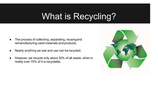 What is Recycling?
● The process of collecting, separating, reusingand
remanufacturing used materials and products.
● Nearly anything we see and use can be recycled.
● However, we recycle only about 30% of all waste, when in
reality over 75% of it is recyclable.
 