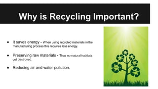 Why is Recycling Important?
● It saves energy - When using recycled materials in the
manufacturing process this requires less energy.
● Preserving raw materials - Thus no natural habitats
get destroyed.
● Reducing air and water pollution.
 
