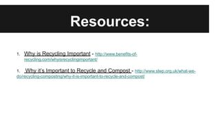 Resources:
1. Why is Recycling Important - http://www.benefits-of-
recycling.com/whyisrecyclingimportant/
1. Why it’s Important to Recycle and Compost - http://www.slwp.org.uk/what-we-
do/recycling-composting/why-it-is-important-to-recycle-and-compost/
 