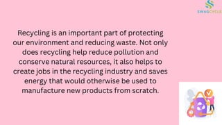 Recycling is an important part of protecting
our environment and reducing waste. Not only
does recycling help reduce pollution and
conserve natural resources, it also helps to
create jobs in the recycling industry and saves
energy that would otherwise be used to
manufacture new products from scratch.
 