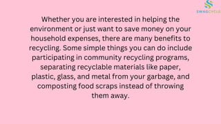 Whether you are interested in helping the
environment or just want to save money on your
household expenses, there are many benefits to
recycling. Some simple things you can do include
participating in community recycling programs,
separating recyclable materials like paper,
plastic, glass, and metal from your garbage, and
composting food scraps instead of throwing
them away.
 
