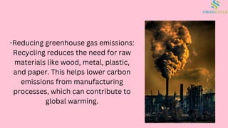 -Reducing greenhouse gas emissions:
Recycling reduces the need for raw
materials like wood, metal, plastic,
and paper. This helps lower carbon
emissions from manufacturing
processes, which can contribute to
global warming.
 