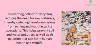 -Preventing pollution: Recycling
reduces the need for raw materials,
thereby reducing harmful emissions
from mining and manufacturing
operations. This helps prevent soil
and water pollution, as well as air
pollution that can harm human
health and wildlife.
 