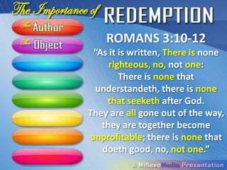 ROMANS 3:10-12
 “As it is written, There is none
     righteous, no, not one:
        There is none that
  understandeth, there is none
     that seeketh after God.
   They are all gone out of the
way, they are together become
unprofitable; there is none that
    doeth good, no, not one.”
 