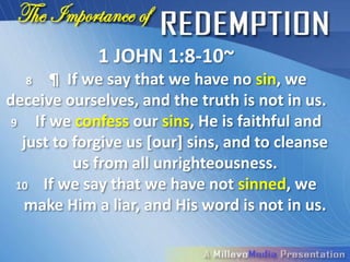 1 JOHN 1:8-10~
  8     ¶ If we say that we have no sin, we
deceive ourselves, and the truth is not in us.
 9   If we confess our sins, He is faithful and
   just to forgive us [our] sins, and to cleanse
           us from all unrighteousness.
  10 If we say that we have not sinned, we
   make Him a liar, and His word is not in us.
 