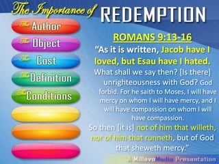 ROMANS 9:13-16
 “As it is written, Jacob have I
 loved, but Esau have I hated.
 What shall we say then? [Is there]
  unrighteousness with God? God
  forbid. For he saith to Moses, I will have
  mercy on whom I will have mercy, and I
    will have compassion on whom I will
              have compassion.
    So then [it is] not of him that
willeth, nor of him that runneth, but
    of God that sheweth mercy.”
 