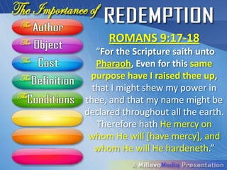 ROMANS 9:17-18
  “For the Scripture saith unto
  Pharaoh, Even for this same
    purpose have I raised thee
up, that I might shew my power in
thee, and that my name might be
declared throughout all the earth.
   Therefore hath He mercy on
 whom He will [have mercy], and
  whom He will He hardeneth.”
 