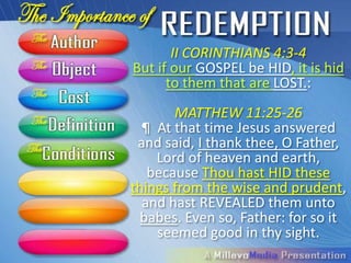 II CORINTHIANS 4:3-4
But if our GOSPEL be HID, it is hid
      to them that are LOST.:
       MATTHEW 11:25-26
  ¶ At that time Jesus answered
 and said, I thank thee, O Father,
    Lord of heaven and earth,
   because Thou hast HID these
things from the wise and prudent,
  and hast REVEALED them unto
  babes. Even so, Father: for so it
    seemed good in thy sight.
 