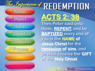 ACTS 2: 38
Then Peter said unto
them, REPENT, and be
BAPTIZED every one of
you in the NAME of
Jesus Christ for the
remission of sins, and
ye shall receive the GIFT
of the Holy Ghost.
 