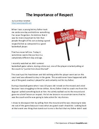 1
The Importance of Respect-HoopSkills.com
The Importance of Respect
-by Coach Brian Schofield
http://www.hoopskills.com
When I was a young kid my father took me
aside one day and told me something I've
never forgotten. He told me that it was far
more important to him that people thought
of his son as being a good respectful kid as
compared to a good basketball player.
That has never left me. Today it sometimes
seems like we live in a completely different
day and age.
I recently watched an AAU summer
basketball game where, during a time out,
one of the players started yelling at the
coach to "just let him shoot the ball".
The coach put his head down and did nothing while the player went out on the
court and was allowed to stay in the game. This would never have happened with
any of the good coaches I played for and certainly not for my father.
During a baseball game when I was 10 years old I stood on the mound and cried
because I was struggling to throw strikes. As my father tried to coach me from the
dugout I yelled something back at him. He calmly walked out to the mound and
gave me a brief lesson on respect. He let me know in no uncertain terms that he
was the coach and he was going to take action for my choices.
I chose to disrespect him by yelling from the mound and he was choosing to take
me out of the game because it was what any good coach should do. Looking back
at that event one thing that stands out to me is the fact that my father didn't wait
until we got home to teach me a lesson. He didn't pretend like it didn't happen,
instead he acted on it immediately and made a teaching moment out of it.
 