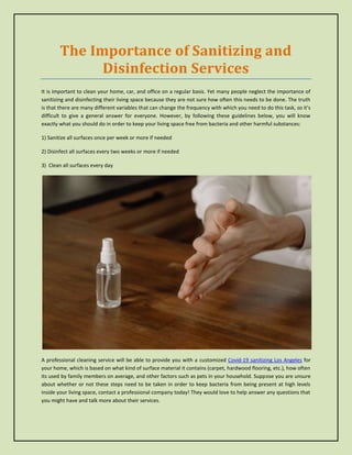 The Importance of Sanitizing and
Disinfection Services
It is important to clean your home, car, and office on a regular basis. Yet many people neglect the importance of
sanitizing and disinfecting their living space because they are not sure how often this needs to be done. The truth
is that there are many different variables that can change the frequency with which you need to do this task, so it's
difficult to give a general answer for everyone. However, by following these guidelines below, you will know
exactly what you should do in order to keep your living space free from bacteria and other harmful substances:
1) Sanitize all surfaces once per week or more if needed
2) Disinfect all surfaces every two weeks or more if needed
3) Clean all surfaces every day
A professional cleaning service will be able to provide you with a customized Covid-19 sanitizing Los Angeles for
your home, which is based on what kind of surface material it contains (carpet, hardwood flooring, etc.), how often
its used by family members on average, and other factors such as pets in your household. Suppose you are unsure
about whether or not these steps need to be taken in order to keep bacteria from being present at high levels
inside your living space, contact a professional company today! They would love to help answer any questions that
you might have and talk more about their services.
 