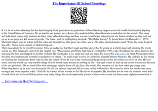 The Importance Of School Shootings
It is a lot of school shooting that has been happing from generations to generation. School shooting happen across the world, but it mainly happing
in the United States of America. We as teacher and parents never know why students kill or shoot themselves and others in the school. This essay
will talk about reason why students do these crazy school shootings and how we can create better schooling for our future children, so they will not
go on a ram page and kill innocent people. The book I will be highlighting the book, "The Bully Society" by Jessie Klein. On December 1, 1997,
Micheal Carneal rode to school with his sister and brought two shot guns, two rifles, and a .22 caliber semiautomatic pistol. When his sister dropped
him off,... Show more content on Helpwriting.net ...
Their masculinity to be tested by anyone. They go and prove that their tough and they prove that by going on a whelm page and shooting the whole
school up. This paragraph came from the chapter two, "Masculinity and White Supremacy". In October 1997, Luke Woodham was at his home in the
morning. He beat and stapped his mother to death. He had hidden a gun under his coat and made his way to his high school in Pearl, Mississippi where
he killed two students and severally wounded seven others. The main target was his ex–girlfriend named Christina Menetce. He said that he did intend
on shooting her and did not know why he shot the others. When he was in the confessional he pointed out that his mother never loved him. He also
stated that she would say very horrible things like he would never amount to nothing in life. They real reason he shot up the school was mainly because
of the ex–girlfriend. The ex would flirt with other guys right in front of Luke face. She would also mention to Luke how other guys were cute.
When they broke up he was very devastated. He did not eat nor sleep and did not want to live without her. He wanted to show her that he was more
stronger and more superior to her. I feel like he wanted all the women to feel like he ws in superior. He describes that he was one moment some kind
of weak idiot and in second felt in power over many things but most importantly woman. Crime statics states that boys under eighteen committed a
... Get more on HelpWriting.net ...
 
